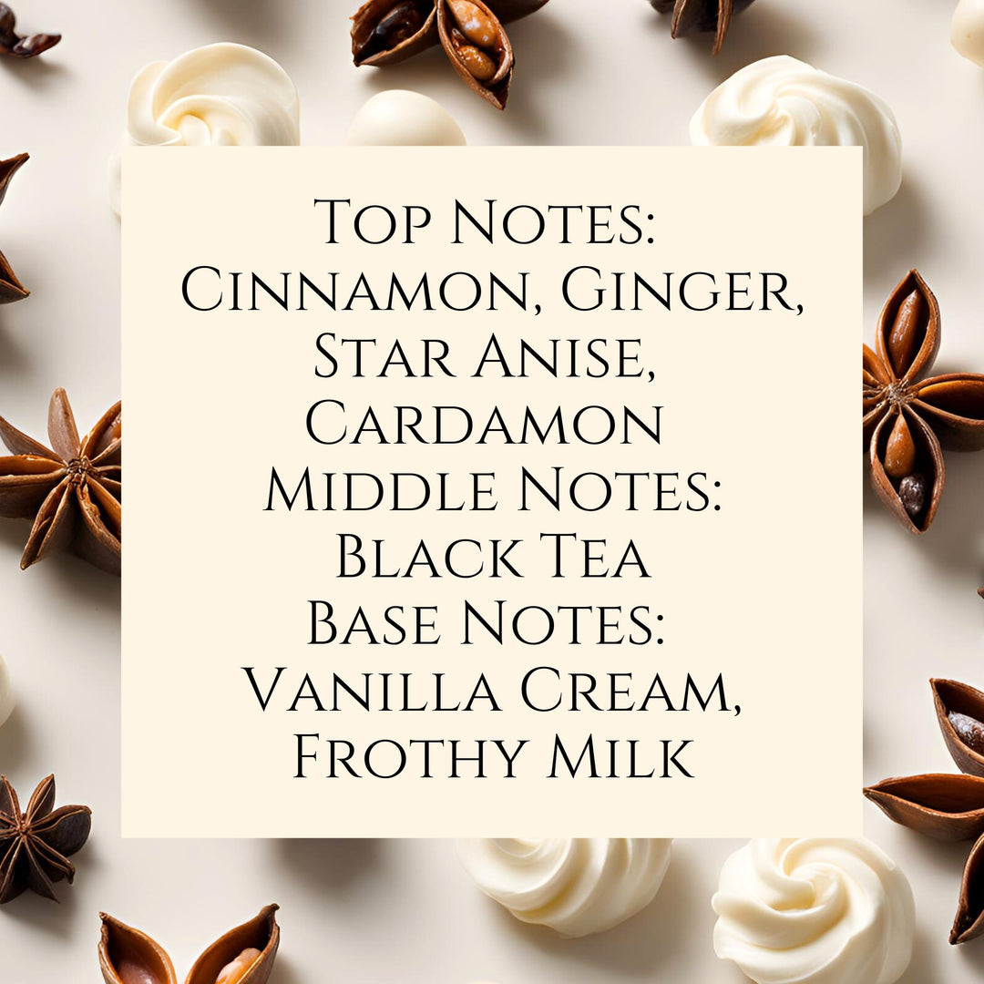 Text fragrance Description for Chai Tea Latte. Top Notes: Cinnamon, Ginger, Star Anise, Cardamon Middle Notes: Black Tea Base Notes: Vanilla Cream, Frothy Milk.